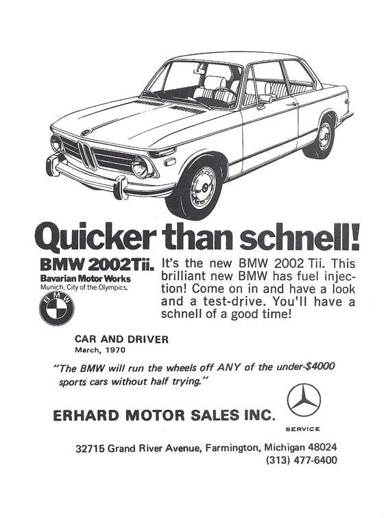 Quicker than schnell! BMW 2002Tii. Bavarian Motor Works. Munich, City of the Olympics. It’s the new BMW 2002Tii. This brilliant new BMW has fuel injection! Come on in and have a look and a test-drive. You’ll have a schnell of a good time. Car and Driver. March 1970 - "The BMW will run the wheels of ANY of the under-$4000 sports cars without half trying." Erhard Motor Sales, Inc. 32715 Grand River Avenue, Farmington, Michigan 48024 (313) 477-6400