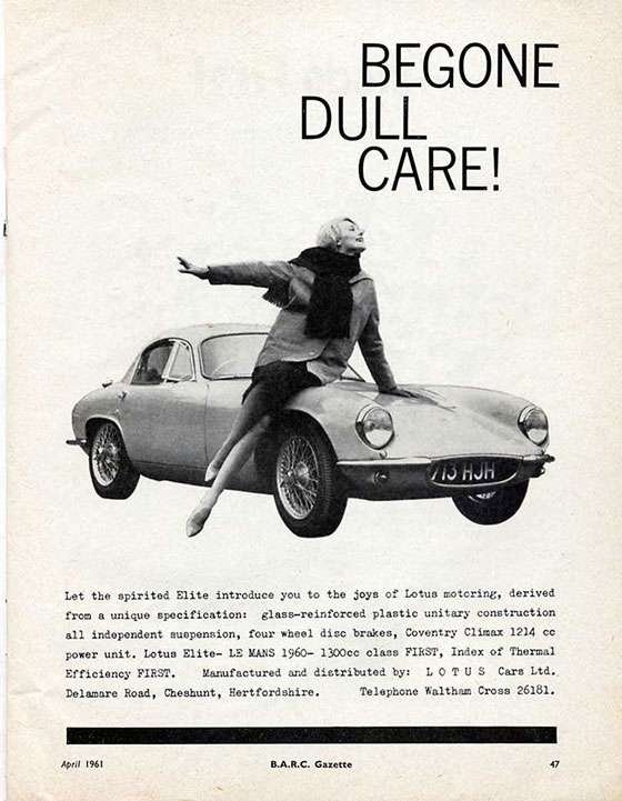 Begone Dull Care!

Let the spirited Elite introduce you to the joys of Lotus motoring, derived from unique specification: glass-reinforced plastic unitary construction all independent suspension, four wheel disc brakes, Coventry Climax 1214 cc power unite. Lotus Elite – LeMans 1960— 1300 cc class First, Index of Thermal Efficiency First. Manufactured and distributed by: LOTUS Cars Ltd. Delamare Road, Cheshunt, Hertfordshire. Telephone Waltham Cross 26181.